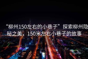 “柳州150左右的小巷子”探索柳州隱秘之美，150米左右小巷子的故事