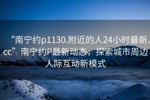 “南寧約p1130.附近的人24小時(shí)最新.cc”南寧約P最新動(dòng)態(tài)，探索城市周邊人際互動(dòng)新模式