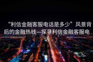 “利信金融客服電話是多少”風(fēng)景背后的金融熱線—探尋利信金融客服電話