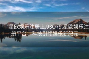 “星歐娛樂(lè)注冊(cè)上.93O79.星歐娛樂(lè)注冊(cè)平臺(tái)，科技引領(lǐng)娛樂(lè)新紀(jì)元