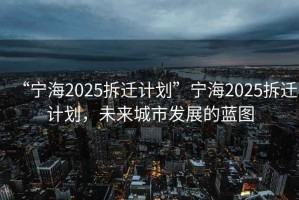 “寧海2025拆遷計劃”寧海2025拆遷計劃，未來城市發(fā)展的藍圖