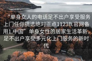 “單身女人的電話足不出戶享受服務上門任你挑選絕對正點1123B.官網(wǎng)備用1.中國”單身女性的居家生活革新，足不出戶享受多元化上門服務的新時代