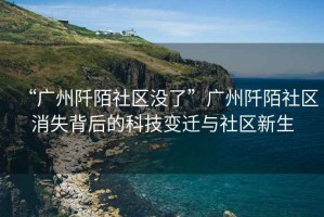 “廣州阡陌社區(qū)沒了”廣州阡陌社區(qū)消失背后的科技變遷與社區(qū)新生