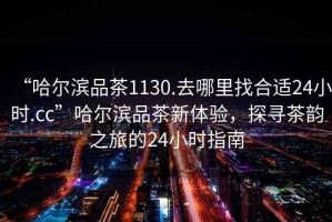 “哈爾濱品茶1130.去哪里找合適24小時.cc”哈爾濱品茶新體驗，探尋茶韻之旅的24小時指南