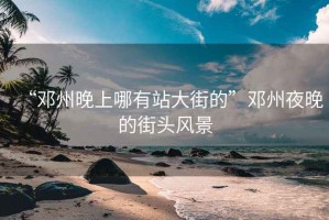 “鄧州晚上哪有站大街的”鄧州夜晚的街頭風(fēng)景
