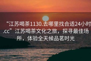 “江蘇喝茶1130.去哪里找合適24小時.cc”江蘇喝茶文化之旅，探尋最佳場所，體驗全天候品茗時光