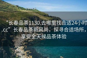 “長春品茶1130.去哪里找合適24小時.cc”長春品茶新風尚，探尋合適場所，享受全天候品茶體驗
