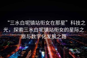 “三水白坭鎮(zhèn)站銜女在那星”科技之光，探索三水白坭鎮(zhèn)站銜女的星際之旅與數(shù)字化發(fā)展之路