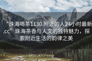 “珠海喝茶1130.附近的人24小時最新.cc”珠海茶香與人文的獨特魅力，探索附近生活的韻律之美