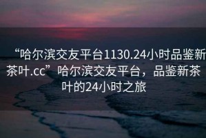 “哈爾濱交友平臺1130.24小時品鑒新茶葉.cc”哈爾濱交友平臺，品鑒新茶葉的24小時之旅