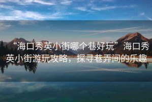 “?？谛阌⑿〗帜膫€(gè)巷好玩”海口秀英小街游玩攻略，探尋巷弄間的樂趣