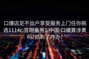 口爆店足不出戶享受服務(wù)上門任你挑選1114c.官網(wǎng)備用1.中國:口爆算涉黃嗎?抓到了咋辦?