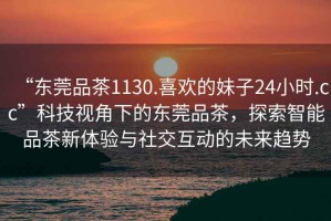 “東莞品茶1130.喜歡的妹子24小時.cc”科技視角下的東莞品茶，探索智能品茶新體驗與社交互動的未來趨勢