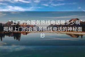 “上門約會(huì)服務(wù)熱線電話是多少啊”揭秘上門約會(huì)服務(wù)熱線電話的神秘面紗