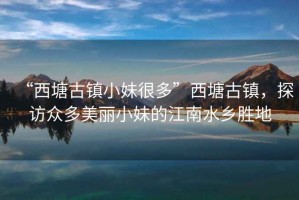 “西塘古鎮(zhèn)小妹很多”西塘古鎮(zhèn)，探訪眾多美麗小妹的江南水鄉(xiāng)勝地
