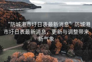 “防城港市圩日表最新消息”防城港市圩日表最新消息，更新與調(diào)整帶來新氣象