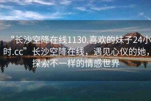 “長沙空降在線1130.喜歡的妹子24小時(shí).cc”長沙空降在線，遇見心儀的她，探索不一樣的情感世界
