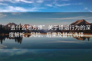 “去什么地方嫖”關(guān)于嫖娼行為的深度解析，風(fēng)險、后果及替代選擇