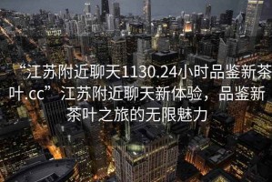 “江蘇附近聊天1130.24小時品鑒新茶葉.cc”江蘇附近聊天新體驗，品鑒新茶葉之旅的無限魅力