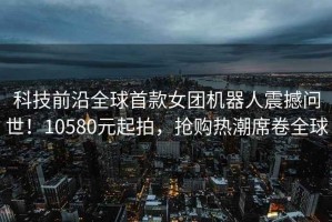 科技前沿全球首款女團(tuán)機(jī)器人震撼問世！10580元起拍，搶購(gòu)熱潮席卷全球