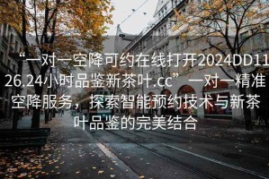 “一對一空降可約在線打開2024DD1126.24小時品鑒新茶葉.cc”一對一精準空降服務(wù)，探索智能預(yù)約技術(shù)與新茶葉品鑒的完美結(jié)合