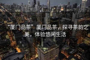“廈門品茶”廈門品茶，探尋茶韻之美，體驗(yàn)悠閑生活