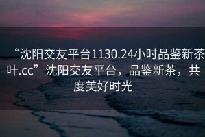 “沈陽交友平臺1130.24小時品鑒新茶葉.cc”沈陽交友平臺，品鑒新茶，共度美好時光