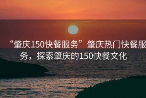 “肇慶150快餐服務(wù)”肇慶熱門快餐服務(wù)，探索肇慶的150快餐文化