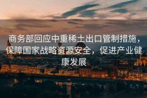 商務(wù)部回應(yīng)中重稀土出口管制措施，保障國家戰(zhàn)略資源安全，促進(jìn)產(chǎn)業(yè)健康發(fā)展