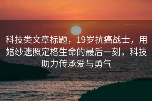 科技類文章標題，19歲抗癌戰(zhàn)士，用婚紗遺照定格生命的最后一刻，科技助力傳承愛與勇氣