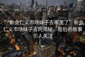 “新會(huì)仁義市場(chǎng)妹子去哪里了”新會(huì)仁義市場(chǎng)妹子去向揭秘，背后的故事引人關(guān)注