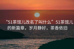 “51茶館兒改名了叫什么”51茶館兒的新篇章，歲月靜好，茶香依舊