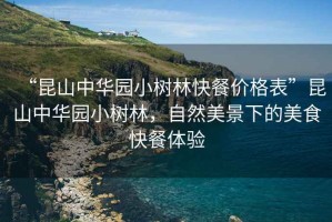 “昆山中華園小樹(shù)林快餐價(jià)格表”昆山中華園小樹(shù)林，自然美景下的美食快餐體驗(yàn)