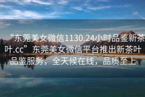 “東莞美女微信1130.24小時品鑒新茶葉.cc”東莞美女微信平臺推出新茶葉品鑒服務(wù)，全天候在線，品質(zhì)至上