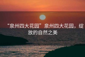 “泉州四大花園”泉州四大花園，綻放的自然之美