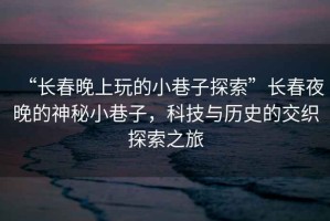 “長(zhǎng)春晚上玩的小巷子探索”長(zhǎng)春夜晚的神秘小巷子，科技與歷史的交織探索之旅