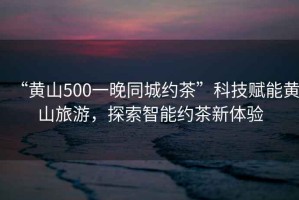 “黃山500一晚同城約茶”科技賦能黃山旅游，探索智能約茶新體驗
