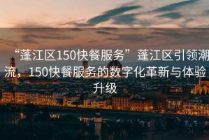 “蓬江區(qū)150快餐服務”蓬江區(qū)引領潮流，150快餐服務的數(shù)字化革新與體驗升級