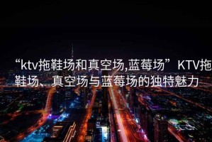 “ktv拖鞋場和真空?qǐng)?藍(lán)莓場”KTV拖鞋場、真空?qǐng)雠c藍(lán)莓場的獨(dú)特魅力