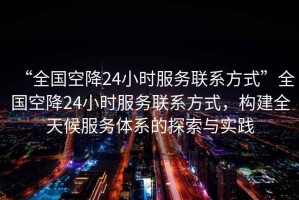 “全國(guó)空降24小時(shí)服務(wù)聯(lián)系方式”全國(guó)空降24小時(shí)服務(wù)聯(lián)系方式，構(gòu)建全天候服務(wù)體系的探索與實(shí)踐