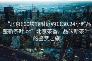 “北京600塊錢附近約1130.24小時(shí)品鑒新茶葉.cc”北京茶香，品味新茶葉的鑒賞之旅