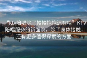 “ktv陪唱除了摟摟抱抱還有啥”KTV陪唱服務的新面貌，除了身體接觸，還有更多值得探索的方面