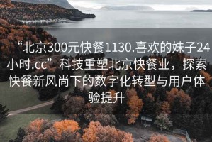“北京300元快餐1130.喜歡的妹子24小時.cc”科技重塑北京快餐業(yè)，探索快餐新風(fēng)尚下的數(shù)字化轉(zhuǎn)型與用戶體驗(yàn)提升