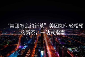 “美團(tuán)怎么約新茶”美團(tuán)如何輕松預(yù)約新茶，一站式指南