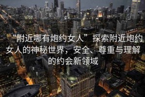 “附近哪有炮約女人”探索附近炮約女人的神秘世界，安全、尊重與理解的約會(huì)新領(lǐng)域