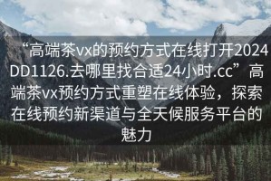 “高端茶vx的預(yù)約方式在線打開2024DD1126.去哪里找合適24小時.cc”高端茶vx預(yù)約方式重塑在線體驗，探索在線預(yù)約新渠道與全天候服務(wù)平臺的魅力