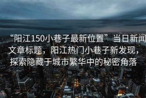 “陽江150小巷子最新位置”當日新聞文章標題，陽江熱門小巷子新發(fā)現(xiàn)，探索隱藏于城市繁華中的秘密角落