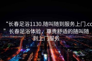 “長春足浴1130.隨叫隨到服務(wù)上門.cc”長春足浴體驗(yàn)，尊貴舒適的隨叫隨到上門服務(wù)