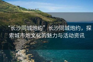 “長(zhǎng)沙同城炮約”長(zhǎng)沙同城炮約，探索城市炮文化的魅力與活動(dòng)資訊