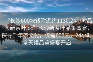 “長沙600塊錢附近約1130.24小時(shí)品鑒新茶葉.cc”長沙新茶葉品鑒盛宴，探尋千年茶文化，僅需600元，24小時(shí)全天候品鑒盛宴開啟